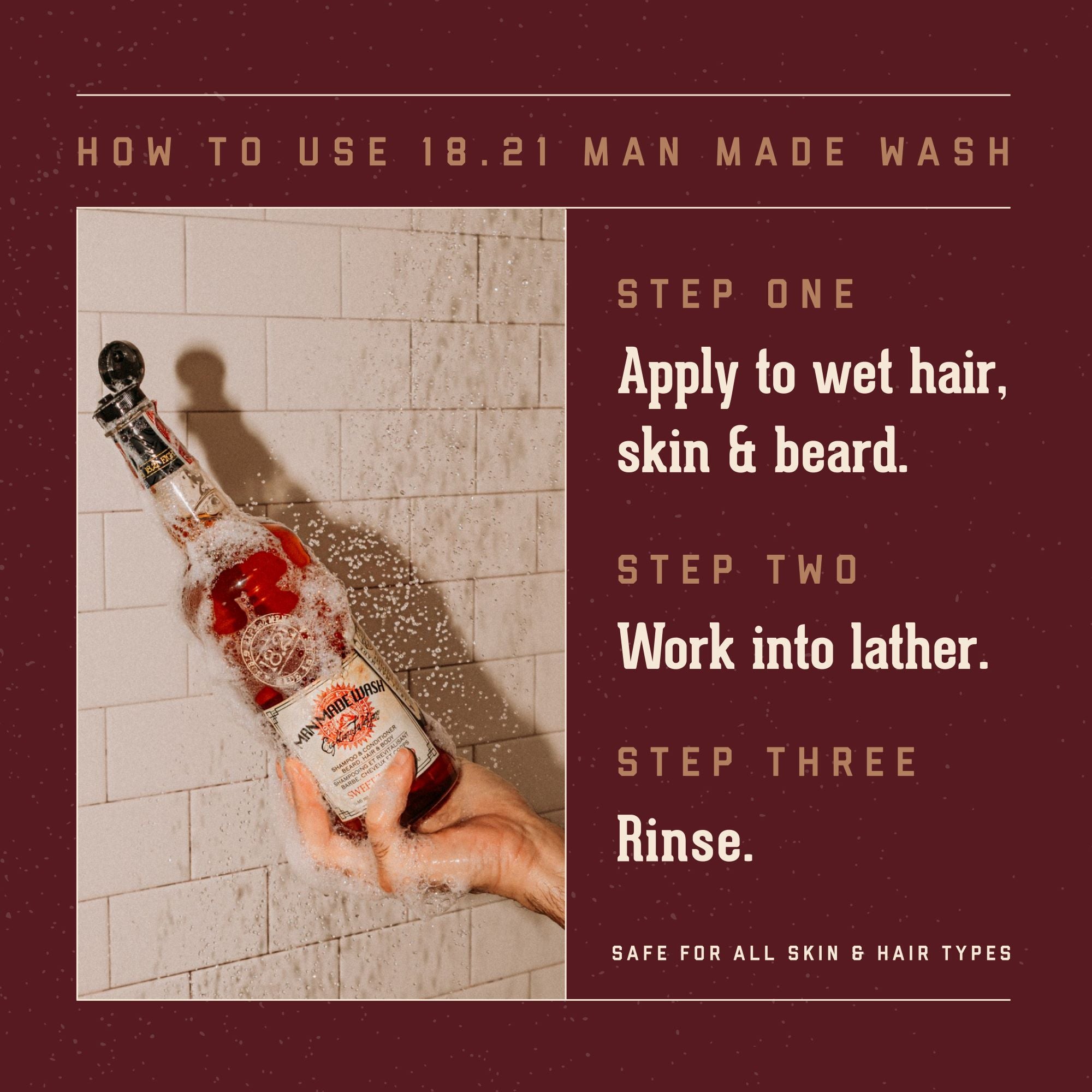 18.21 Man Made Wash How to Use Instruction. Apply to wet hair, skin and beard. Work into lather. Rinse