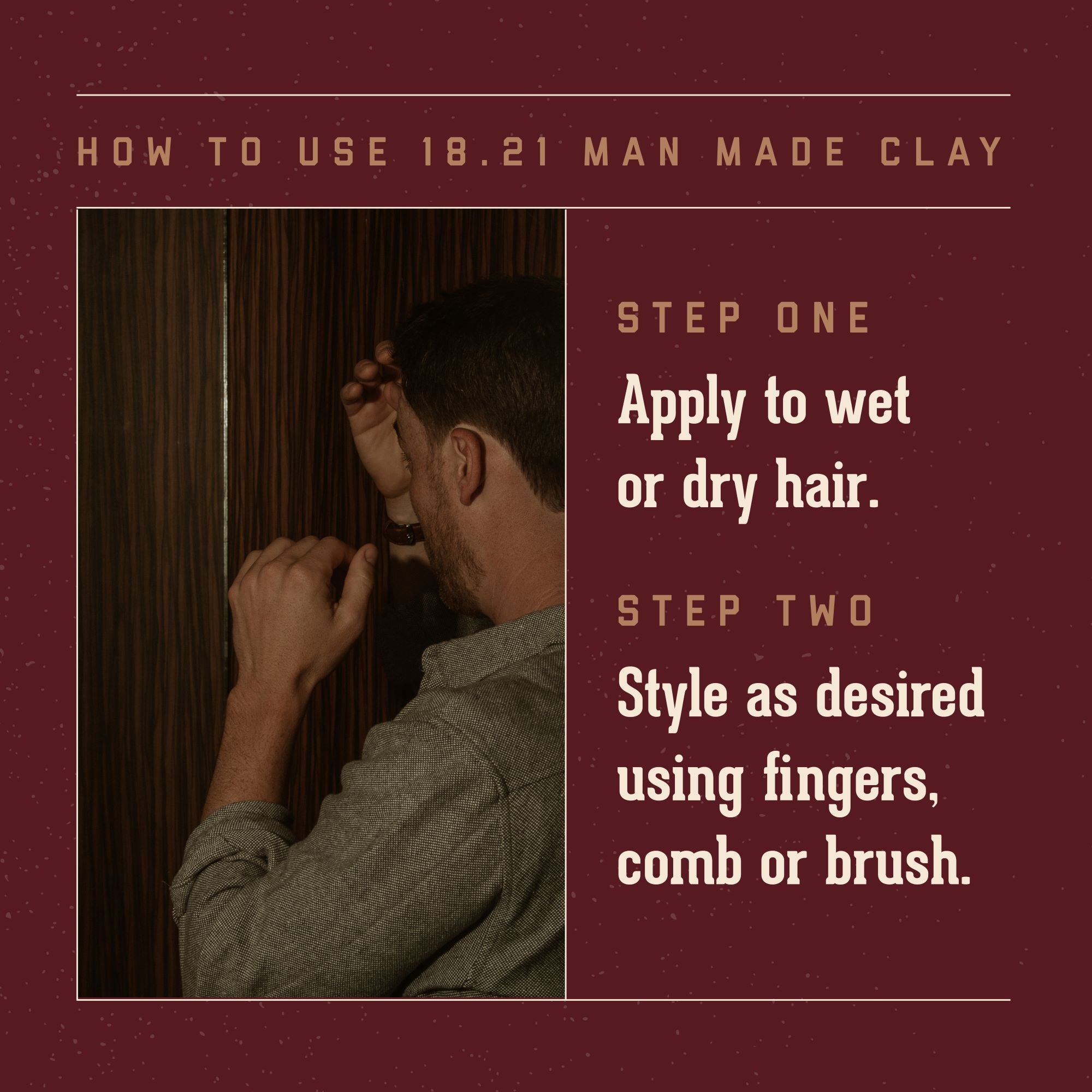 How to Use 18.21 Man Made Clay. Step One Apply to Wet or dry hair. Step Two: style as desired using fingers, comb, or brush