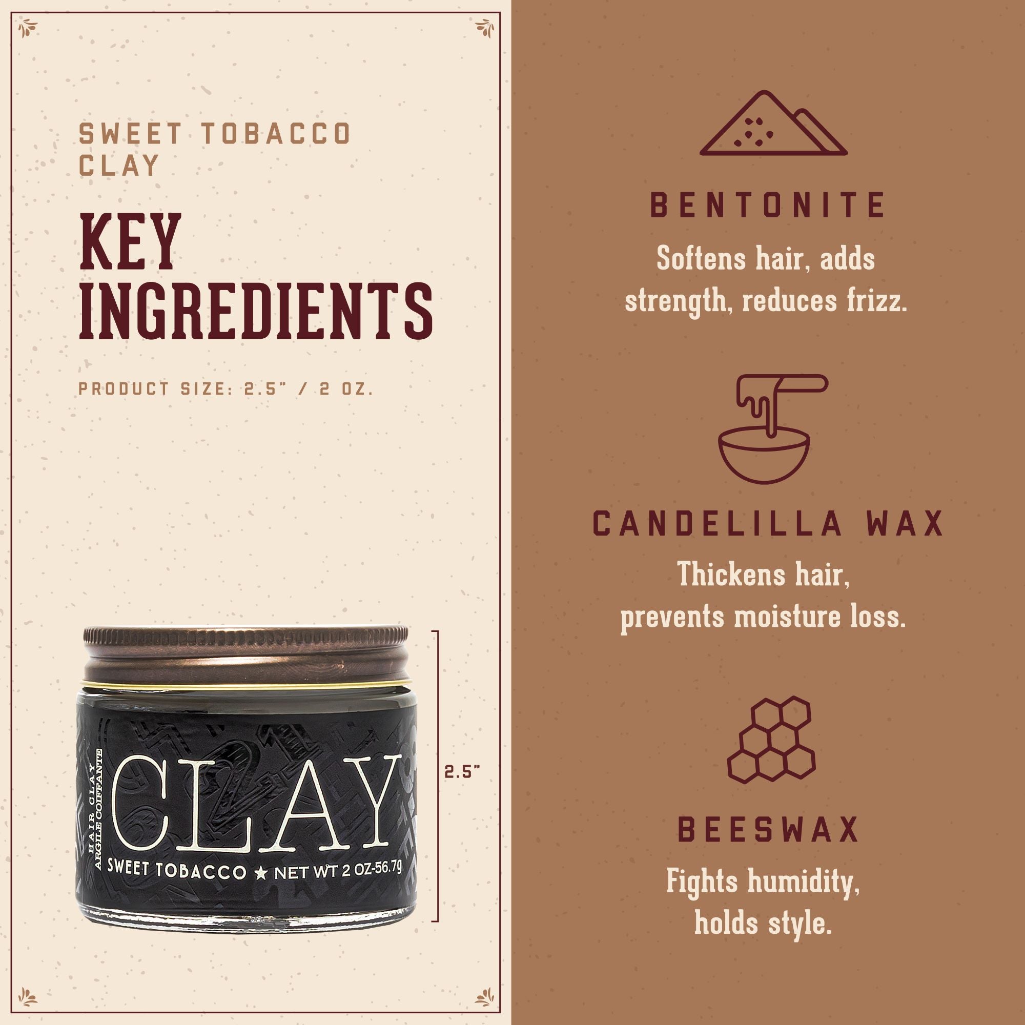 Sweet Tobacco Clay Key Ingredients. 1. Bentonite: softens hair, adds strength, reduces frizz. 2. Candelila Wax: thickens hair, prevents moisture loss. 3. Beeswax: fights humidity, holds style.