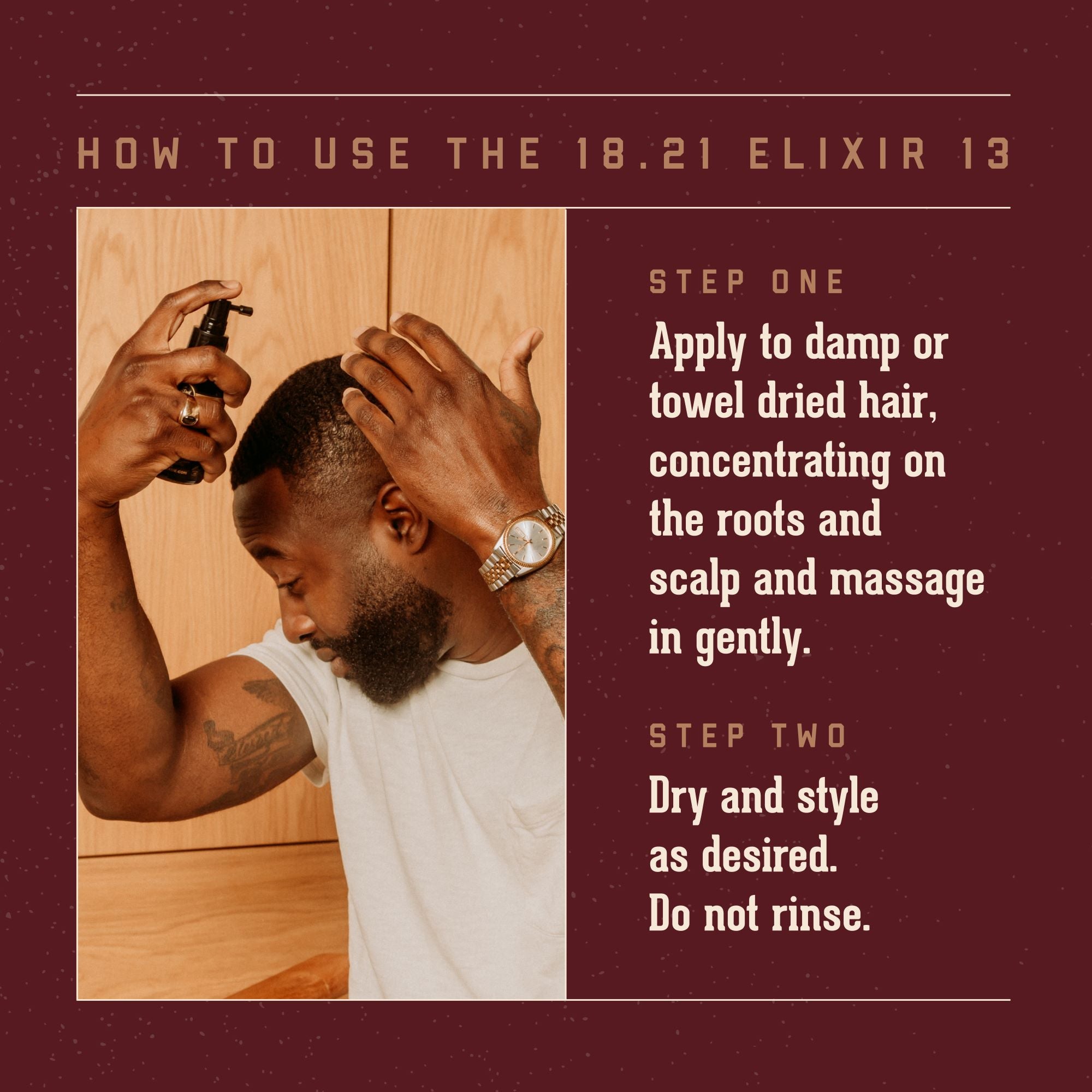 How to Use the 18.21 Elixir 13: Step One: Apply to damp or towed dried hair, concentrating on the roots and scalp. Massge in gently. Step Two: Dry and style as desired. Do not Rinse.