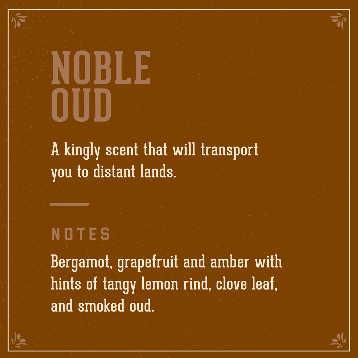 Noble Oud Signature Scent. A kingly scent that will transport you to distant lands. Notes of bergamot, grapefruit and amber with hints of tangy lemon rind, clove leaf, and smoked oud.