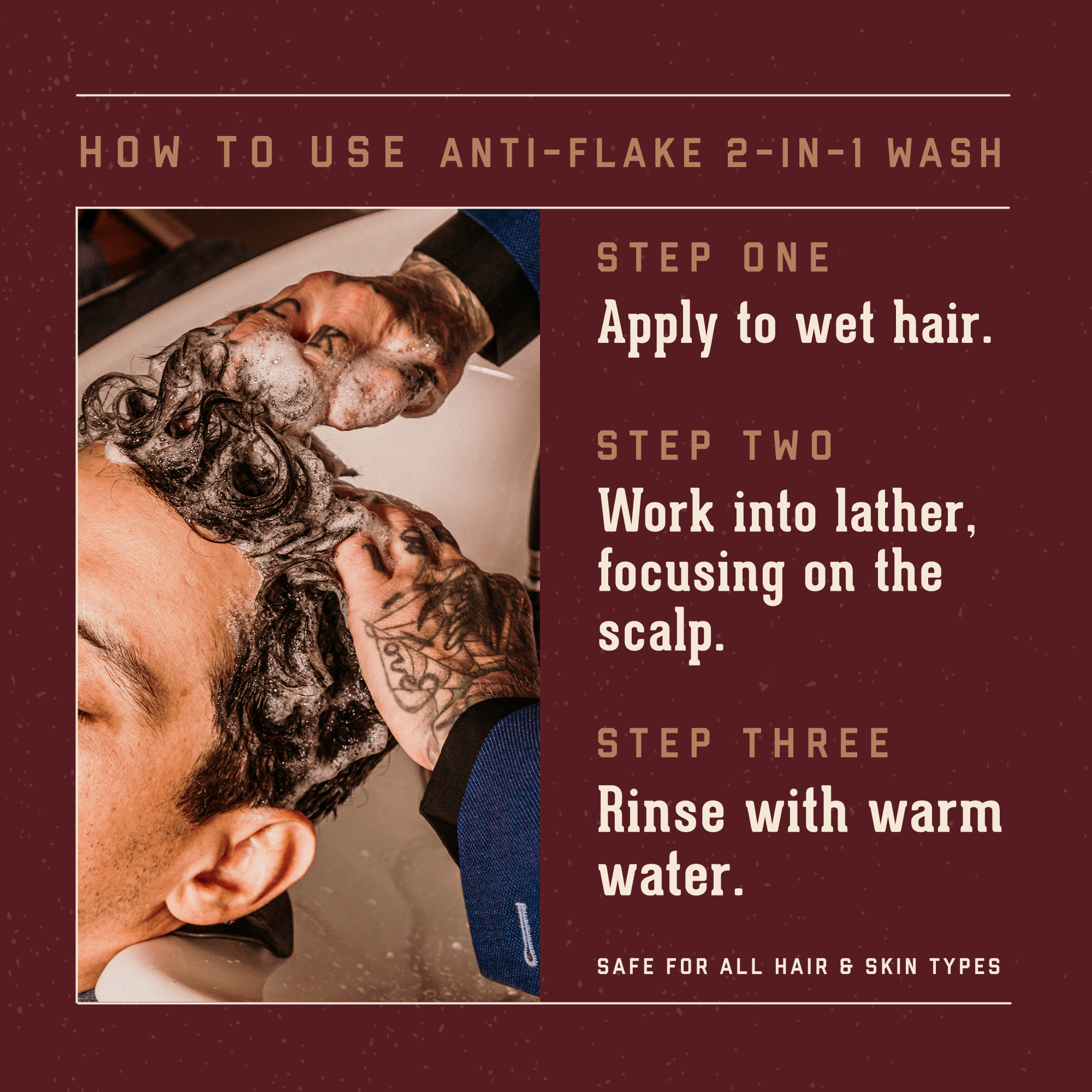 1821 Man Made Anti Flake Shampoo and Conditioner how to use step by step. Apply to wet hair. Work into lather. Rinse. It is save for all hair and skin types.