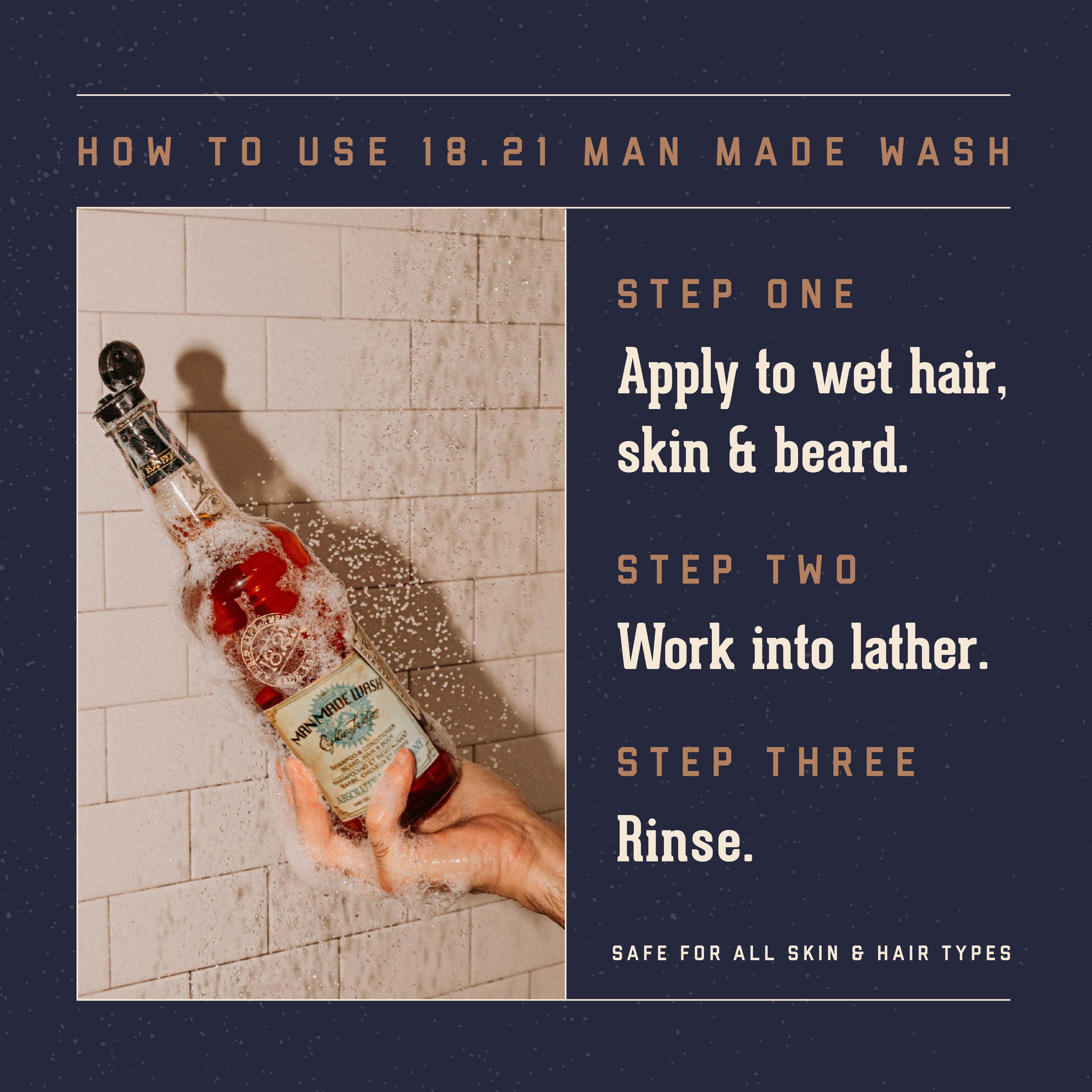 18.21 Man Made Wash How to Use.  Step One: Apply to wet hair, skin and beard. Step Two: Work into lather.  Step Three: Rinse.   Safe for all skin and hair types