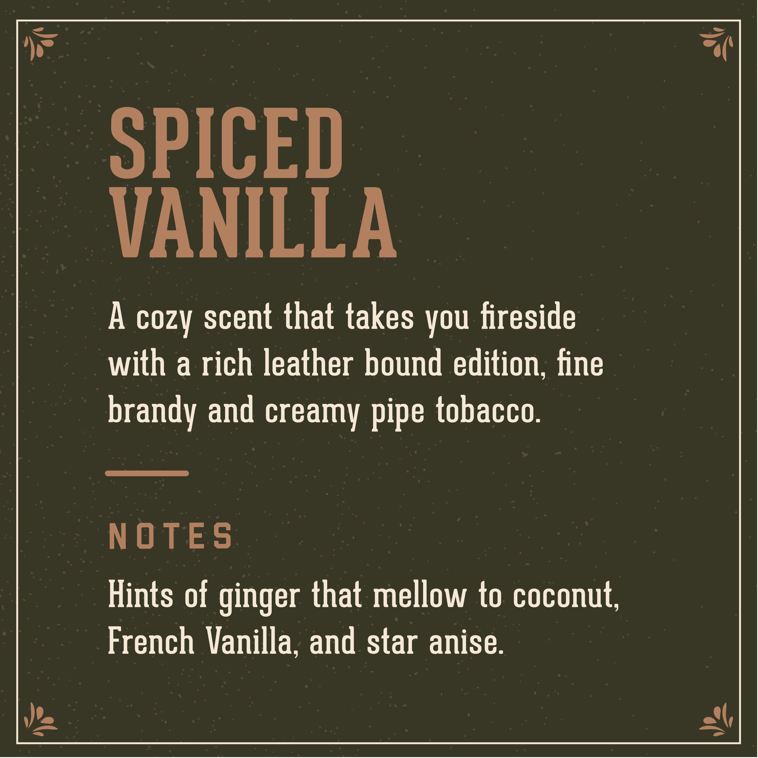 Spiced Vanilla scent:  a cosy scent that takes you fireside with rich leather bound edition, fine brandy, and creamy pipe tobacco.  It has hints of ginger, that mellow to coconut, French Vanilla and Star Anise