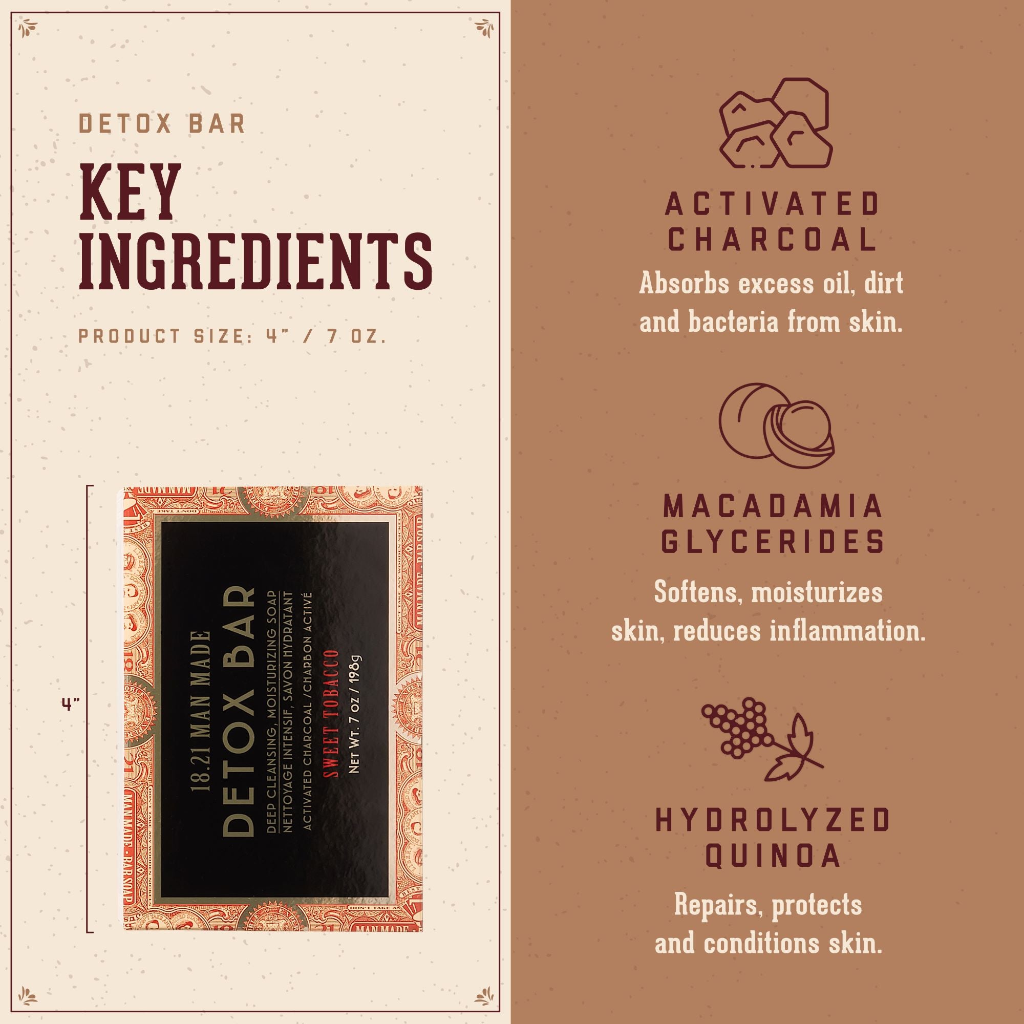 Detox Bar Key Ingrediens:   1. Activated Charcoal: absorbs excess oil, dirt and bacteria from skin.  2. Macademia Glycerides: softens, moisturizes skin, reduces inflammation.  3. Hydrolyzed Quinoa: repairs, protects, and conditions skin.