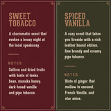 Sweet Tobacco: a charismatic scent that evokes a boozy night at the local speakeasy. Notes of Saffron and dried fruits, with hints of tonka bean, manuka honey, tobacco.    Spiced Vanilla: a cozy scent that takes you fireside with a rich leather bout edition and fine brand. Notes of ginger that mellow to coconut, French Vanilla and star anise.