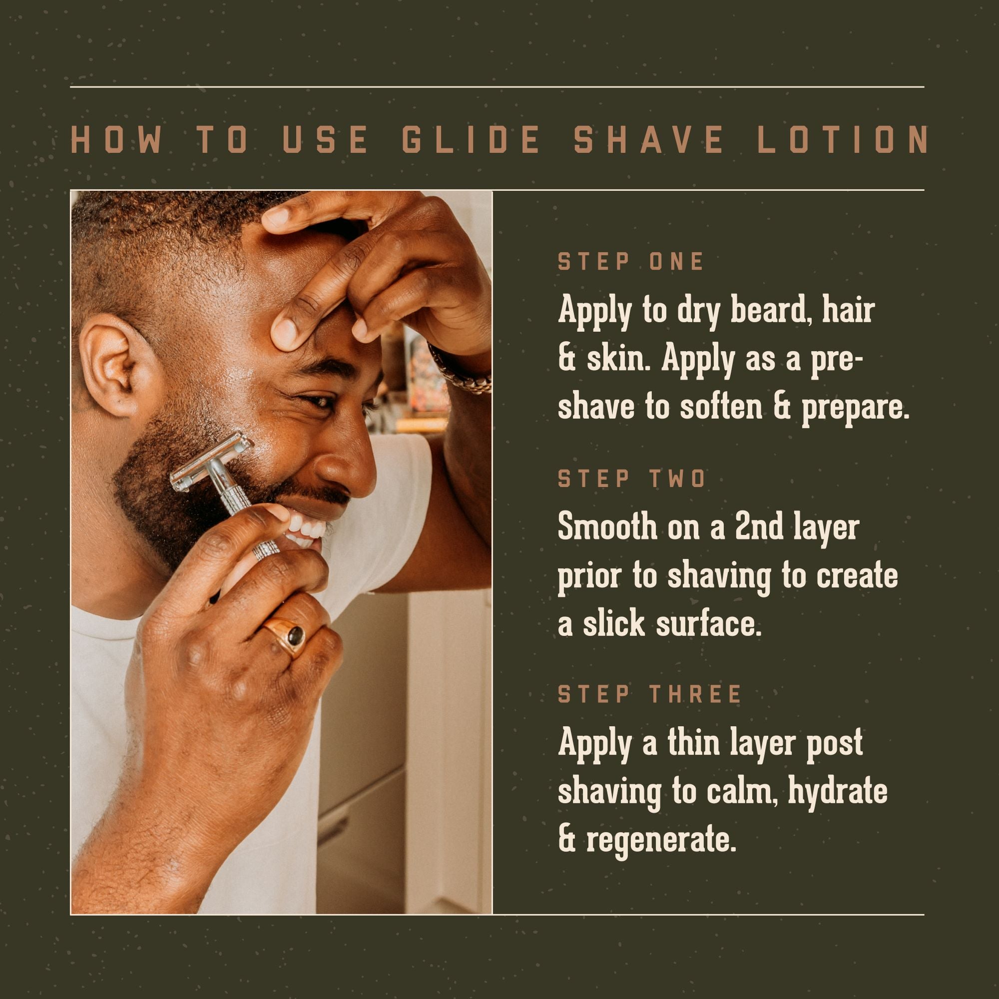 Glide Shave Lotion How to Use:   Step One: Apply to dry beard, hair & skin. Apply as a pre-shave to soften and prepare.  Step Two: smooth on a 2nd layer prior to shaving to create a slick surgace.  Step Three: apply a thin layer post shaving to calm, hydrate and regenerate skin cells.