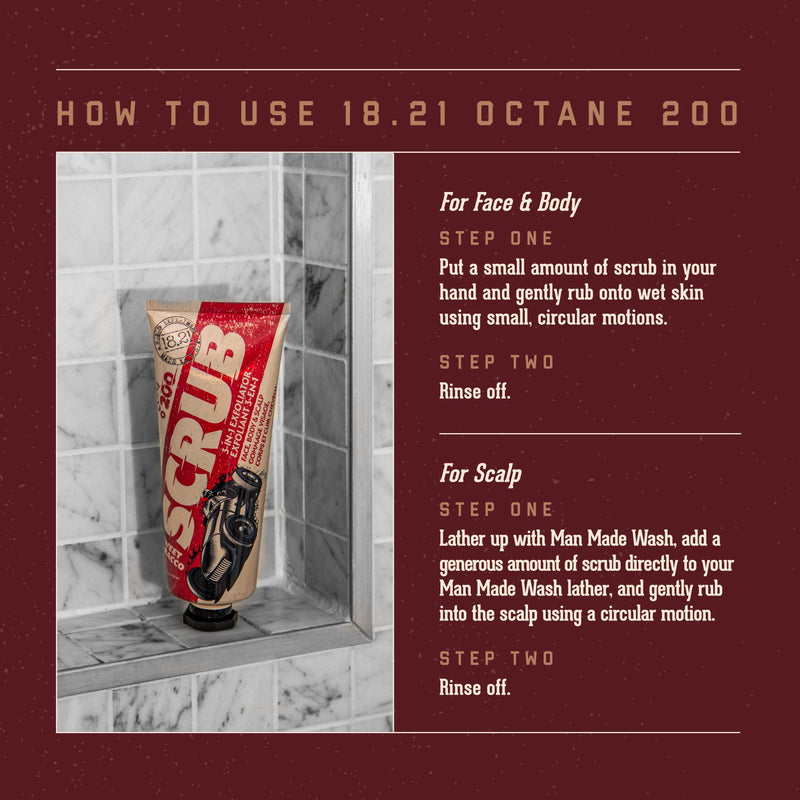 How to Use 18.21 Octane 200.    Face Face & Body:   Step 1:  Put a small amoutn of scrub in your hand and gently rub onto wet skin using small, circular motions.  Step 2: Rise off.            For Scalp:  Step 1:  Lather up with Man Made Wash, add a generous amount of scrub directly to your Man Made Wash lather, and gently rub into the scalp using a circular motion.  Step 2: Rinse off.