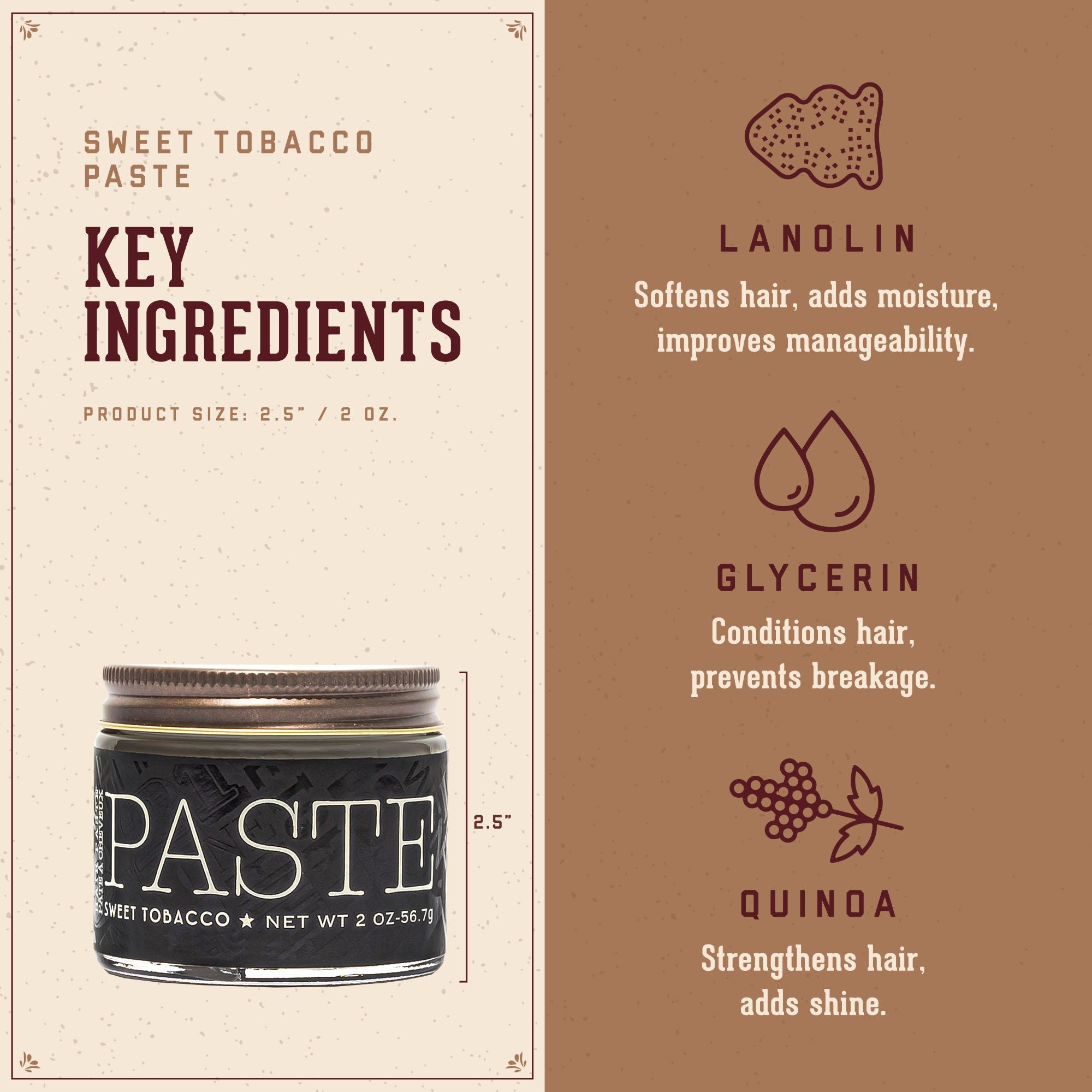 Sweet Tobacco Paste Key Ingredients.  1. Lanolin: softens hair, adds moisture, improves manageability.  2. Glycerin: conditions ahir, prevents breakage.  3. Quinoa:  strengthens hair, adds shine.