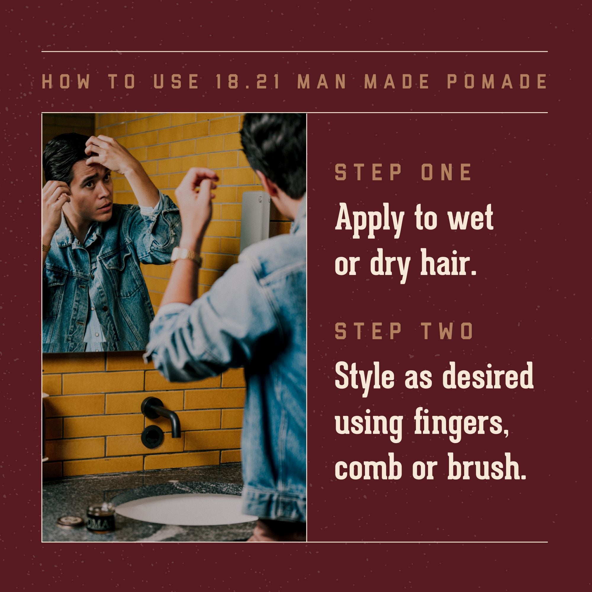 How to Use 18.21 Man Made Pomade. Step One: apply to wet or dry hair.  Step Two:  style as desired using fingers, comb or brush