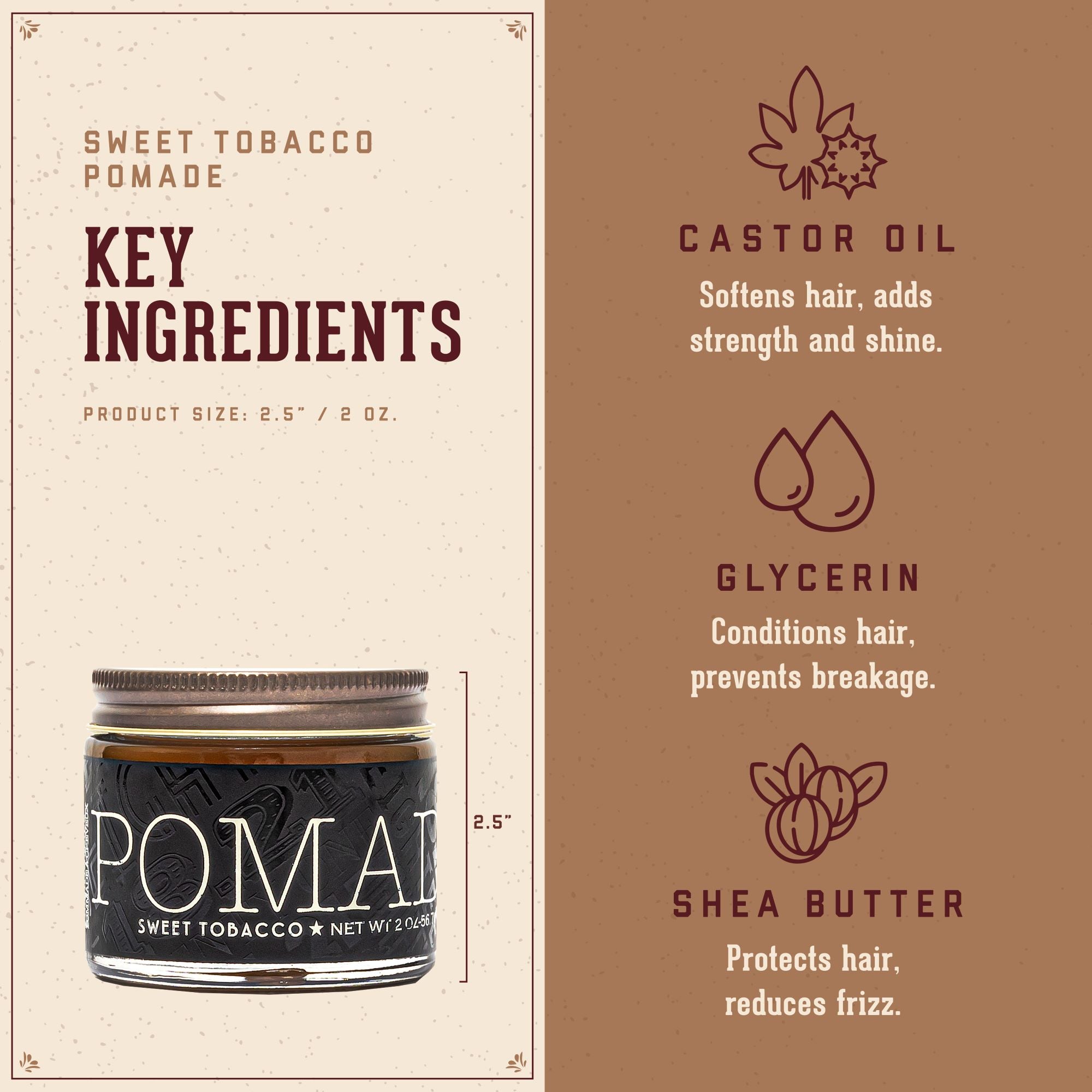 Sweet Tobacco Pomade Key Ingredients.  1. Castor Oil: softens hari, adds strength and shine.  2. Glycerin: conditions ahir, prevents breakage.  3. Shea Butter: protects hair and reduces frizz.