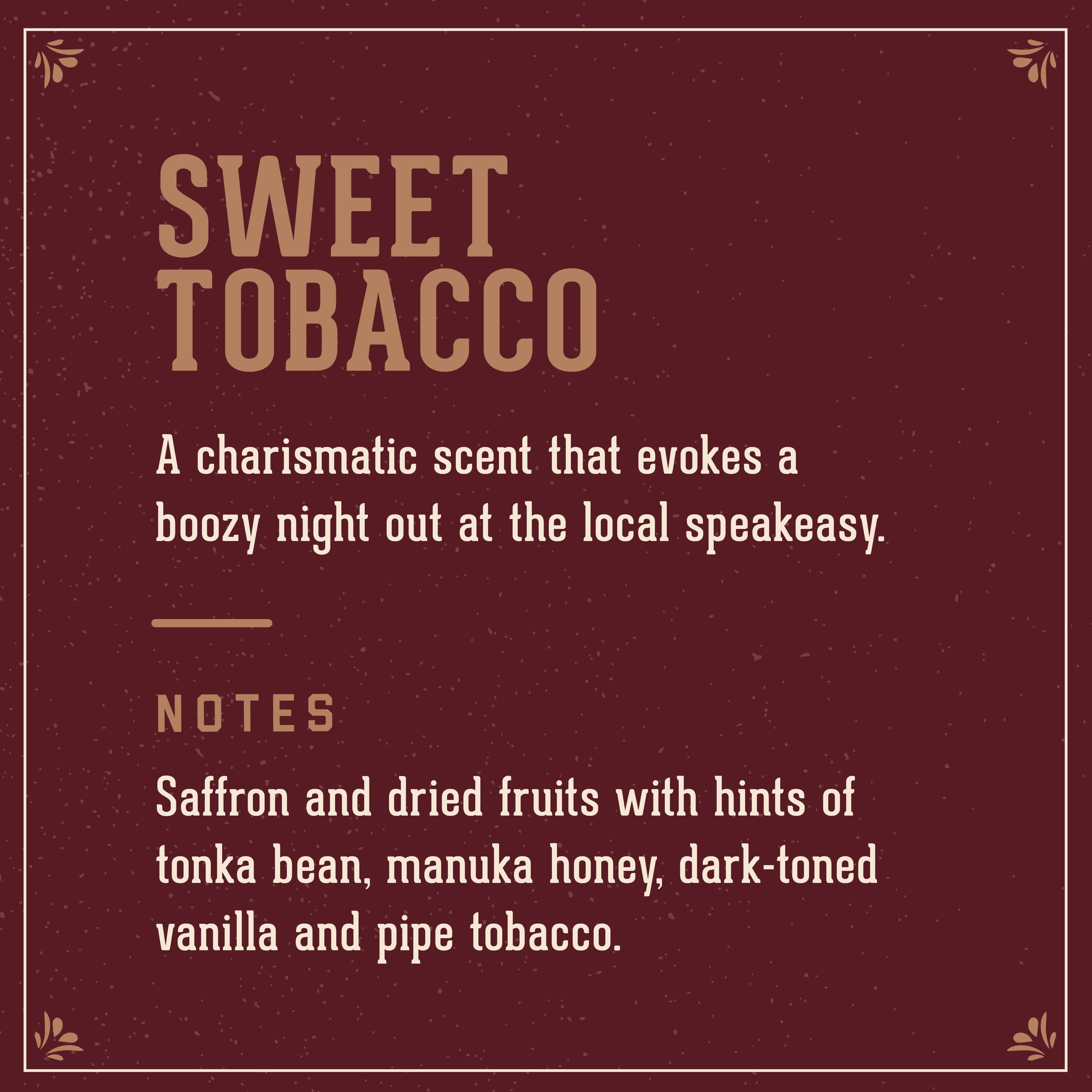 Sweet Tobacco signature scent: a charismatic scent that evokes a boozy night out at the local speakeasy. Notes of saffron and dried fruits with hints of tonka bean, manuka honey, dark-toned vanilla and pipe tobacco