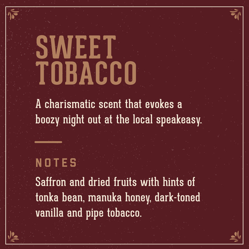 Sweet Tobacco Scent: A Charismatic scent that evokes a boozy night out at the local speakeasy. Includes notes of saffron adn dried fruits with hints of tonka bean, manuka hoeny, dark-toned vanilal and pipe tobacco.