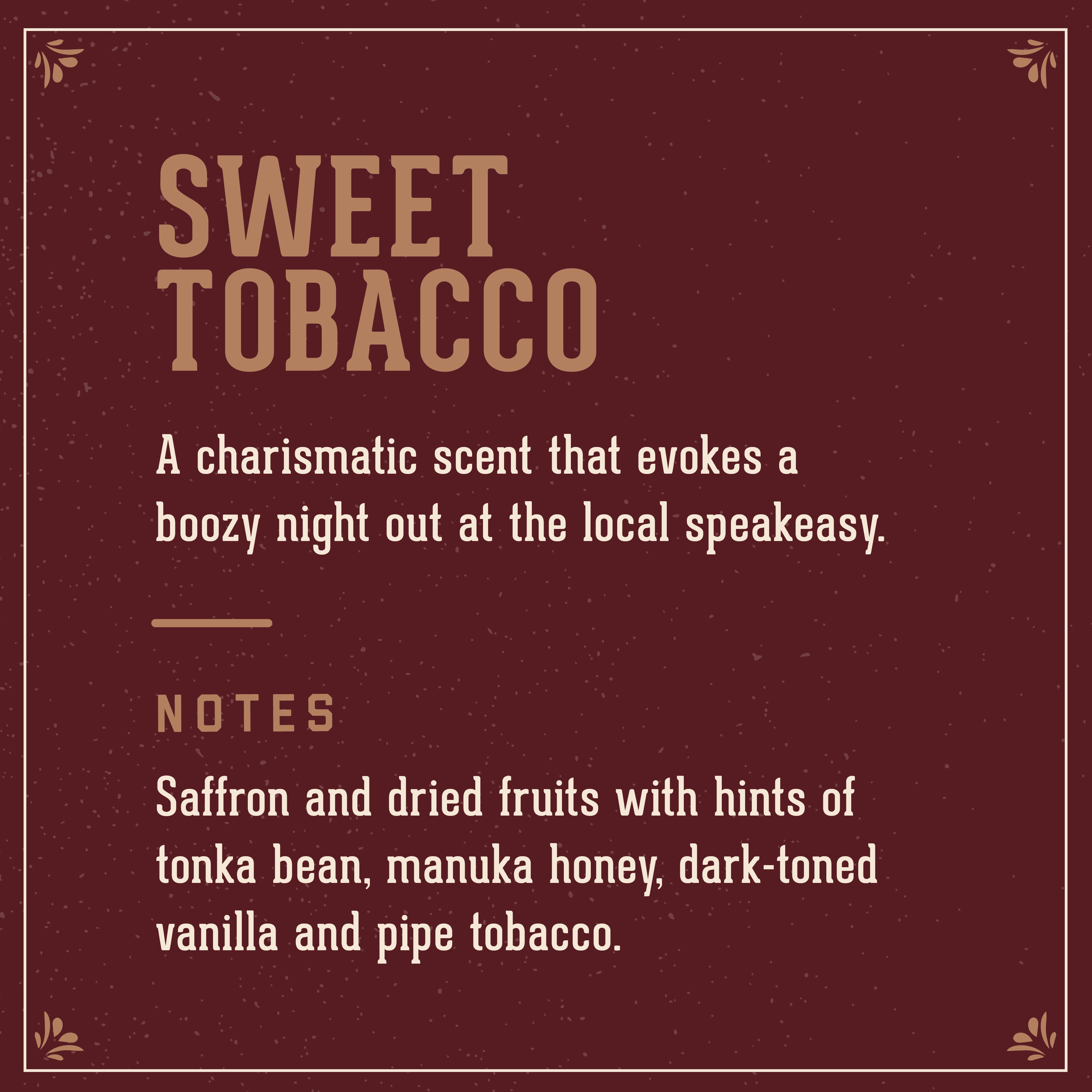 Sweet Tobacco Scent: A Charismatic scent that evokes a boozy night out at the local speakeasy. Includes notes of saffron adn dried fruits with hints of tonka bean, manuka hoeny, dark-toned vanilal and pipe tobacco.