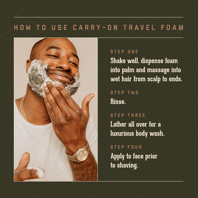 How to Use Carry On Travel Foam. Step One: Shake well, dispense foam into palm and massage into wet hair from scalp to ends. Step two: Rinse. Step Three: latehr all over for luxurious body wash. Step Four: apply to face prior to shaving.
