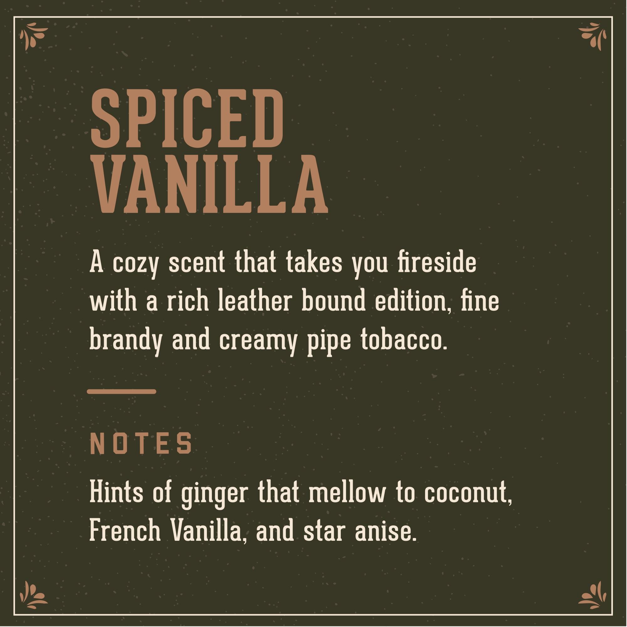 Spiced Vanilla Signature Scent: A cozy scent that takes you fireside with a rich leather bound edition, fine brandy and creamy pip tobacco. Notes of ginger that mellow to coconut, French Vanilla and star anise