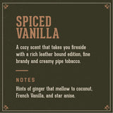 Spiced Vanilla Signature Scent:  A cozy scent that takes you fireside with a rich leather bound edition, fine brandy and creamy pip tobacco.  Notes of ginger that mellow to coconut, French Vanilla and star anise