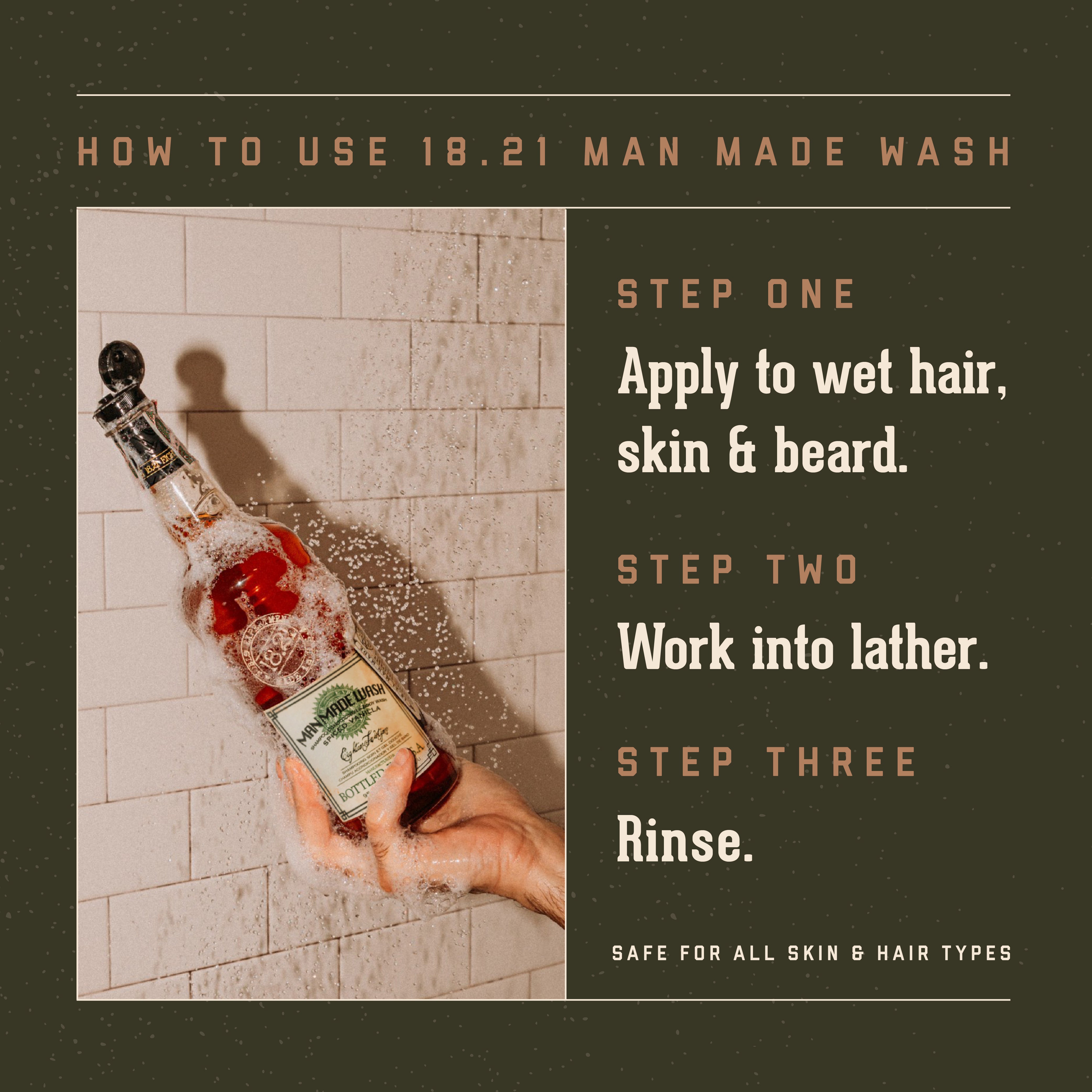 18.21 Man Made Wash How to Use. Step One: Apply to wet hair, skin and beard. Step Two: Work into lather. Step Three: Rinse. Safe for all skin and hair types