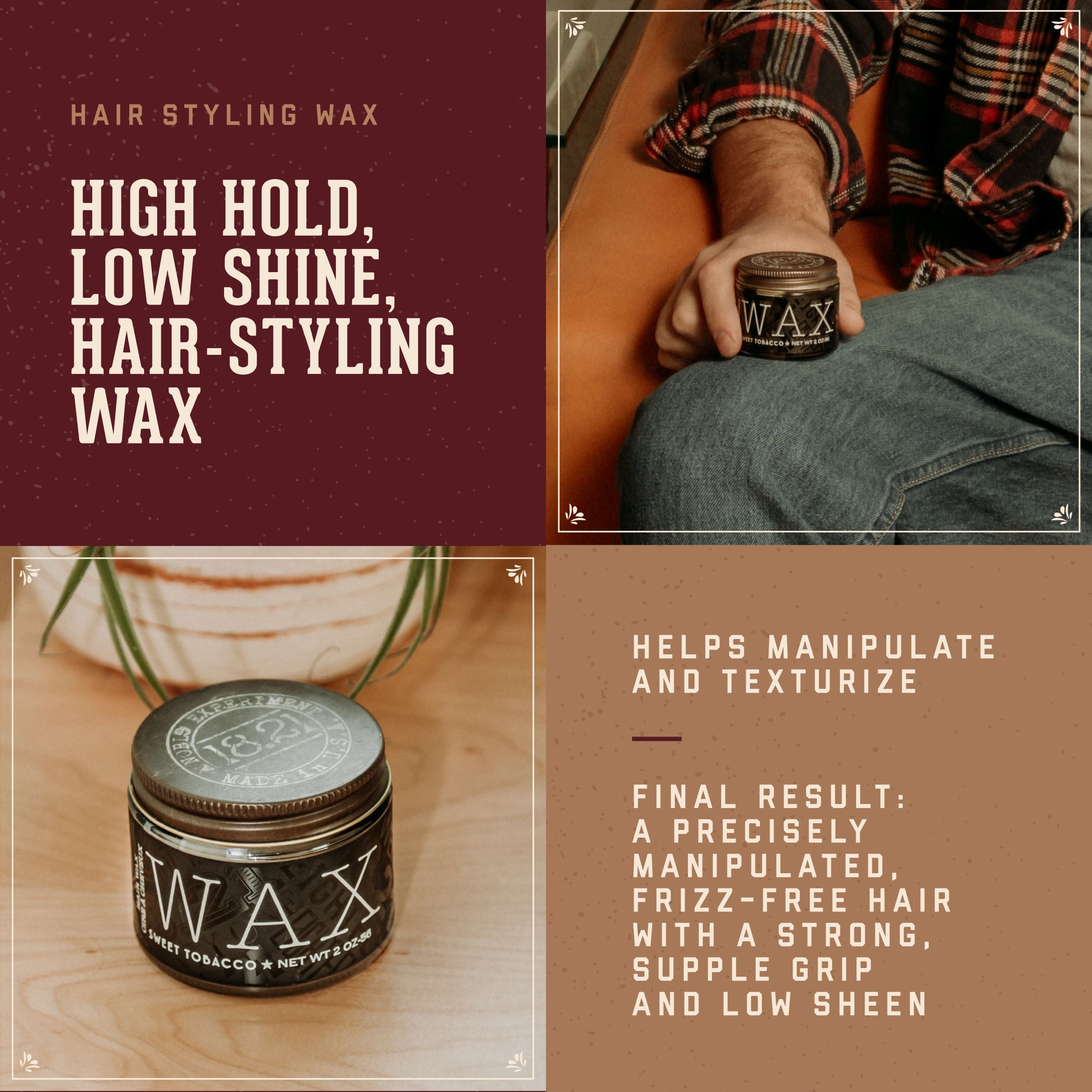 Hair Styling Wax Benefits.  High hold, low shine hair styling wax.  Helps manipulate and texturize. Final Result:  a precisely manipulated frizz-free hair with a strong, supple grip and low sheen