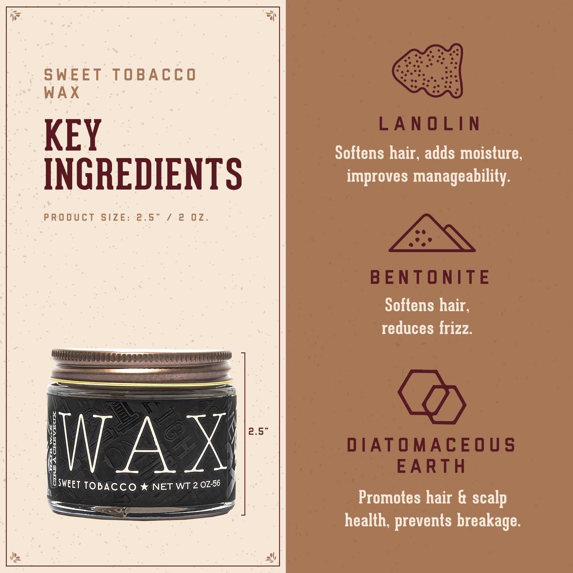 Sweet Tobacco Wax Key Ingredients.   1. Lanolin: softens hair, adds moisture, improves manageability.  2. Bentonite: softens hair, reduces frizz. 3. Diatomaceous Earth: promotes hair and scalp health, prevents breakage.