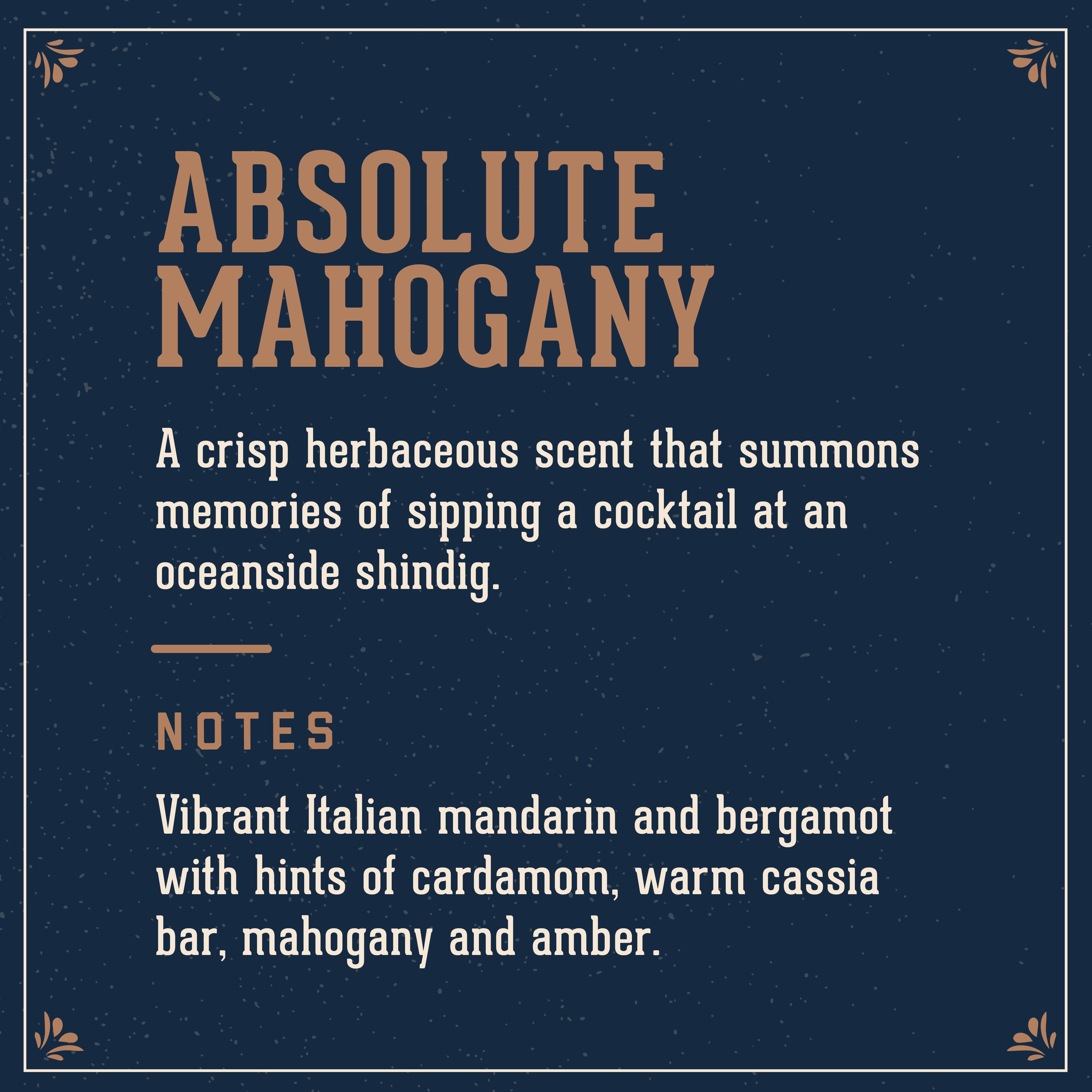 Absolute Mahogany Scent: A crisp herbaceous scent that summons memories of sipping a cocktail at an oceanside shindig. With notes of vibrant Italian mandarin and bergamot with hints of cardamom, warm cassia bar, mahogany and amber.