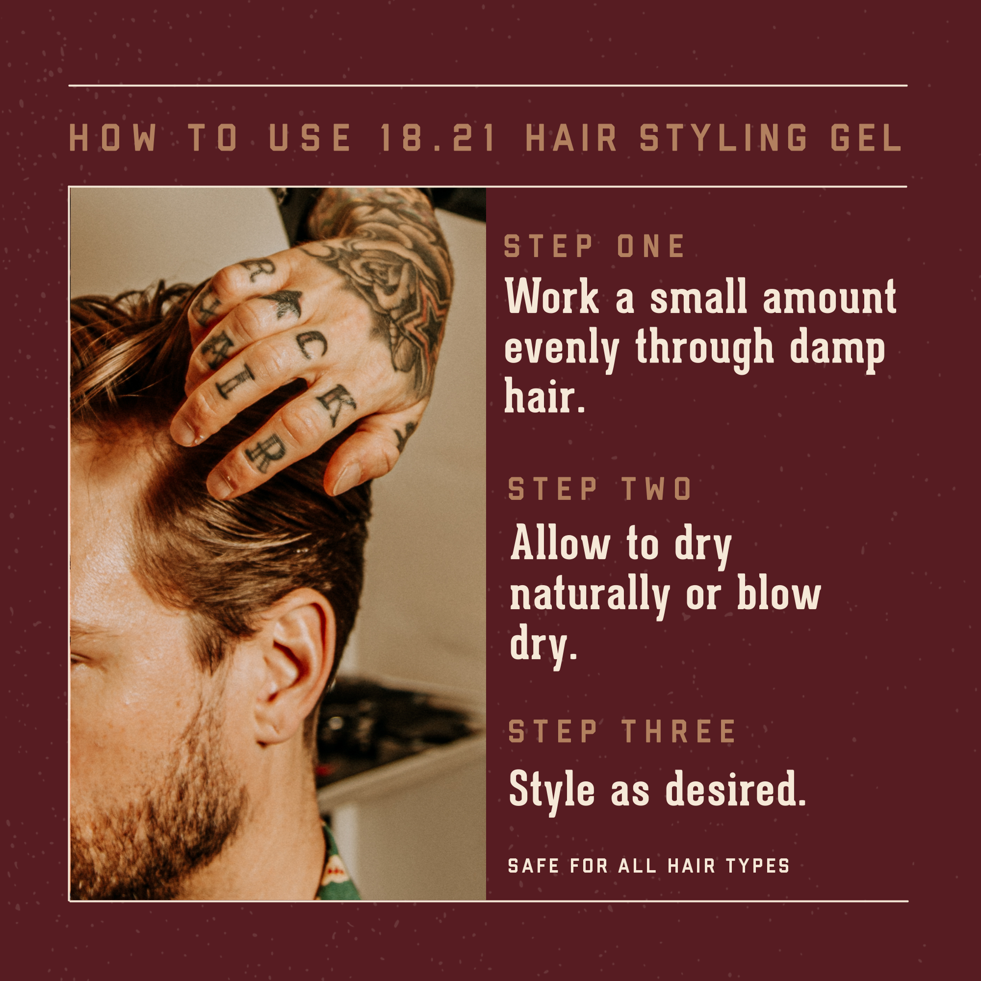 How to Use 18.21 Hair Styling Gel    Step One:  work a small amount evently through damp hair.  Step Two:  Allow to dry naturally or blow dry.   Step Three:  Style as desired.      It is safe for all hair types
